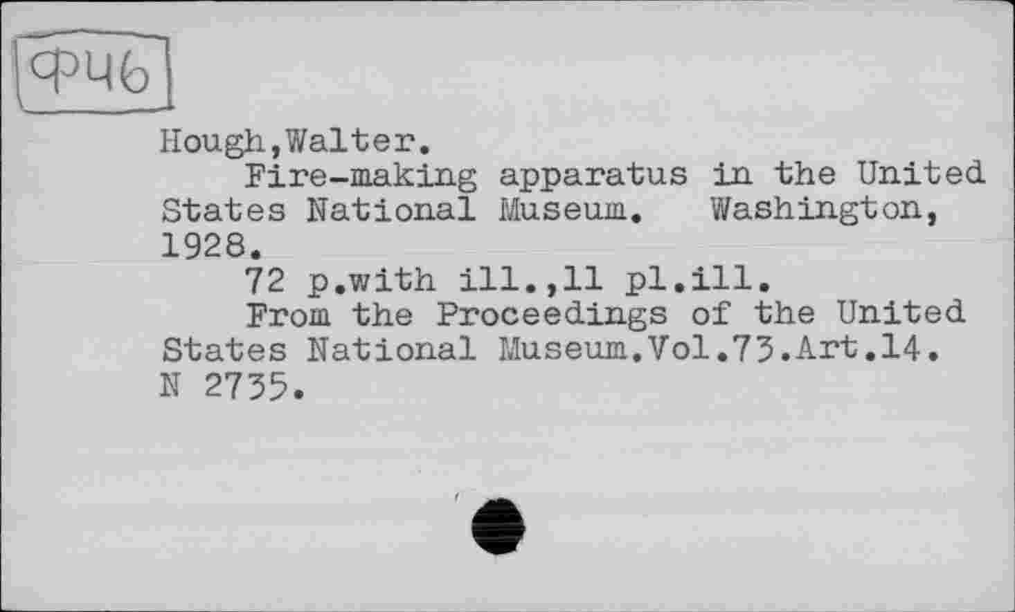 ﻿Hough,Walter.
Fire-making apparatus in the United States National Museum. Washington, 1928.
72 p.with ill.,11 pl.ill.
From the Proceedings of the United States National Museum.Vol.73.Art.14. N 2735.